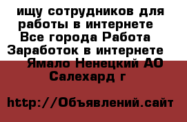 ищу сотрудников для работы в интернете - Все города Работа » Заработок в интернете   . Ямало-Ненецкий АО,Салехард г.